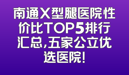 南通X型腿医院性价比TOP5排行汇总，五家公立优选医院！