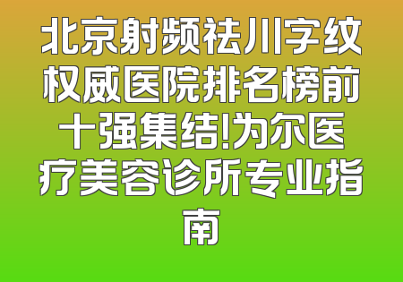 北京射频祛川字纹权威医院排名榜前十强集结！为尔医疗美容诊所专业指南