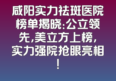 咸阳实力祛斑医院榜单揭晓：公立领先，美立方上榜，实力强院抢眼亮相！