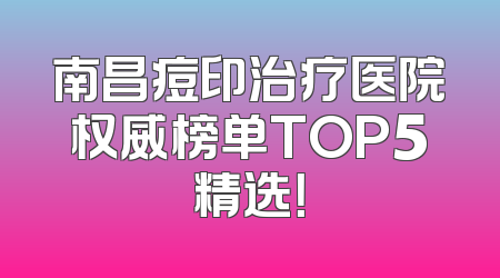 南昌痘印治疗医院权威榜单TOP5精选！