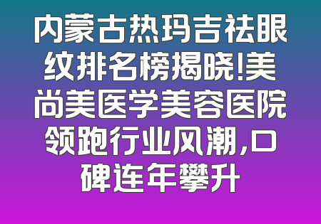 内蒙古热玛吉祛眼纹排名榜揭晓！美尚美医学美容医院领跑行业风潮，口碑连年攀升