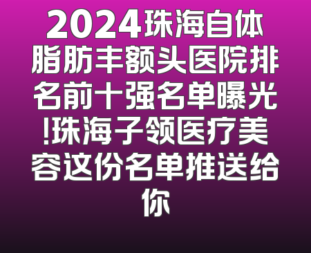 2024珠海自体脂肪丰额头医院排名前十强名单曝光！珠海子领医疗美容这份名单推送给你
