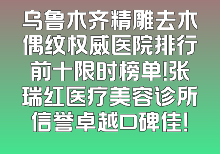 乌鲁木齐精雕去木偶纹权威医院排行前十限时榜单！张瑞红医疗美容诊所信誉卓越口碑佳！