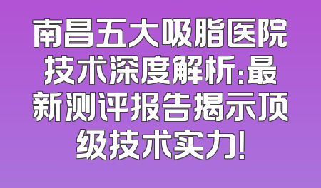 南昌五大吸脂医院技术深度解析：最新测评报告揭示顶级技术实力！