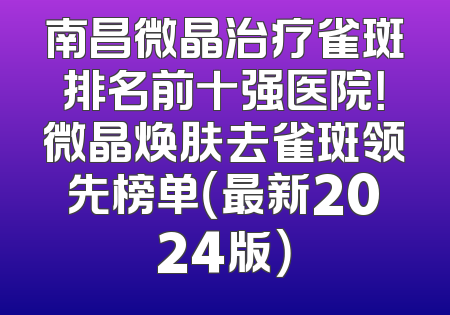 南昌微晶治疗雀斑排名前十强医院！微晶焕肤去雀斑领先榜单（最新2024版）