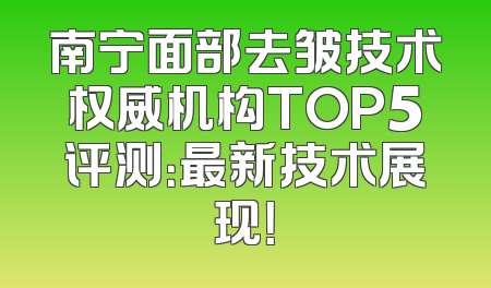 南宁面部去皱技术权威机构TOP5评测：最新技术展现！