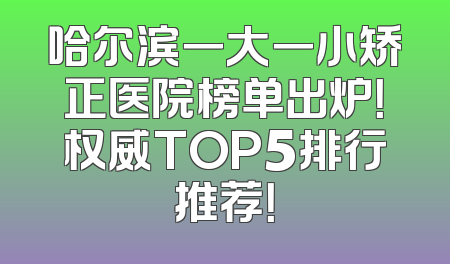 哈尔滨一大一小矫正医院榜单出炉！权威TOP5排行推荐！