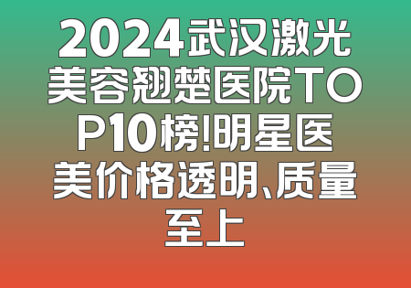 2024武汉激光美容翘楚医院TOP10榜！明星医美价格透明、质量至上