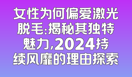 女性为何偏爱激光脱毛：揭秘其独特魅力，2024持续风靡的理由探索