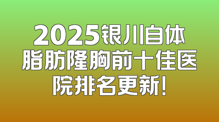 2025银川自体脂肪隆胸前十佳医院排名更新！