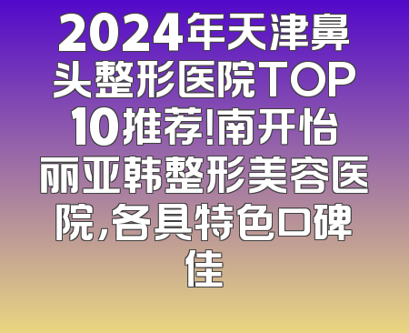 2024年天津鼻头整形医院TOP10推荐！南开怡丽亚韩整形美容医院，各具特色口碑佳