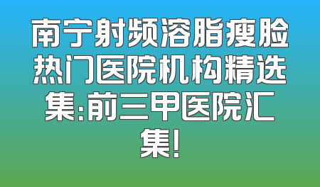 南宁射频溶脂瘦脸热门医院机构精选集：前三甲医院汇集！