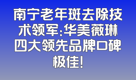 南宁老年斑去除技术领军：华美薇琳四大领先品牌口碑极佳！