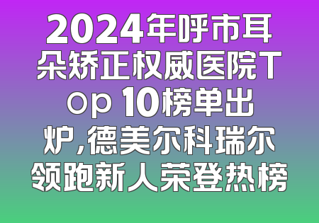 2024年呼市耳朵矫正权威医院Top 10榜单出炉，德美尔科瑞尔领跑新人荣登热榜