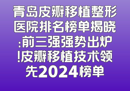 青岛皮瓣移植整形医院排名榜单揭晓：前三强强势出炉！皮瓣移植技术领先2024榜单