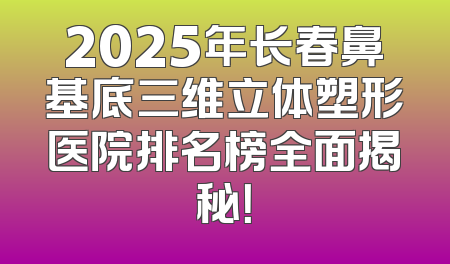 2025年长春鼻基底三维立体塑形医院排名榜全面揭秘！