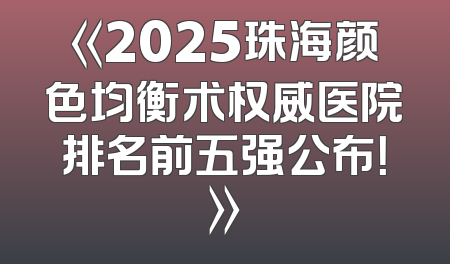 《2025珠海颜色均衡术权威医院排名前五强公布！》