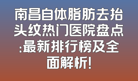 南昌自体脂肪去抬头纹热门医院盘点：最新排行榜及全面解析！