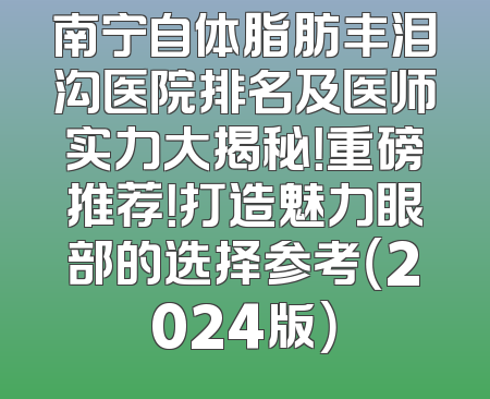 南宁自体脂肪丰泪沟医院排名及医师实力大揭秘！重磅推荐！打造魅力眼部的选择参考（2024版）