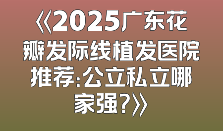 《2025广东花瓣发际线植发医院推荐：公立私立哪家强？》