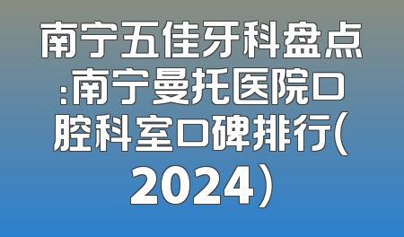 南宁五佳牙科盘点：南宁曼托医院口腔科室口碑排行（2024）
