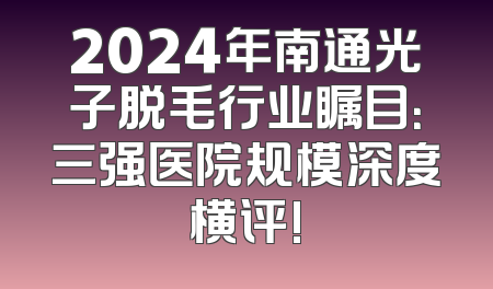 2024年南通光子脱毛行业瞩目：三强医院规模深度横评!