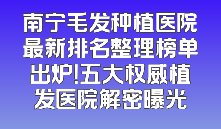 南宁毛发种植医院最新排名整理榜单出炉！五大权威植发医院解密曝光