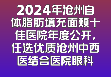 2024年沧州自体脂肪填充面颊十佳医院年度公开，任选优质沧州中西医结合医院眼科