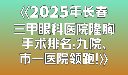 《2025年长春三甲眼科医院隆胸手术排名：九院、市一医院领跑！》