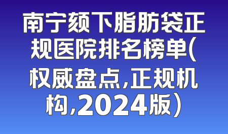 南宁颏下脂肪袋正规医院排名榜单（权威盘点，正规机构，2024版）