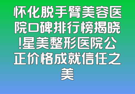 怀化脱手臂美容医院口碑排行榜揭晓！星美整形医院公正价格成就信任之美