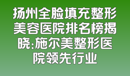 扬州全脸填充整形美容医院排名榜揭晓：施尔美整形医院领先行业