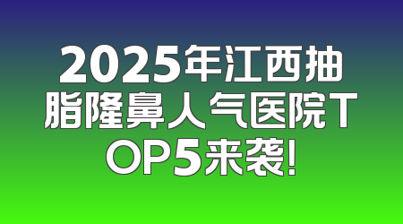 2025年江西抽脂隆鼻人气医院TOP5来袭！
