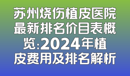 苏州烧伤植皮医院最新排名价目表概览：2024年植皮费用及排名解析