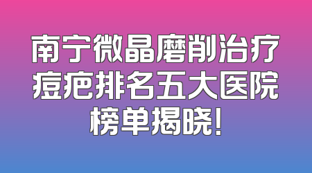 南宁微晶磨削治疗痘疤排名五大医院榜单揭晓！