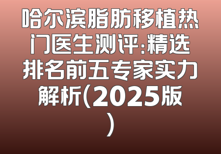 哈尔滨脂肪移植热门医生测评：精选排名前五专家实力解析（2025版）
