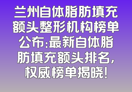 兰州自体脂肪填充额头整形机构榜单公布：最新自体脂肪填充额头排名，权威榜单揭晓！