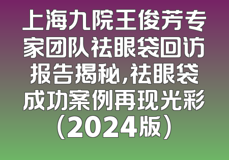 上海九院王俊芳专家团队祛眼袋回访报告揭秘，祛眼袋成功案例再现光彩（2024版）