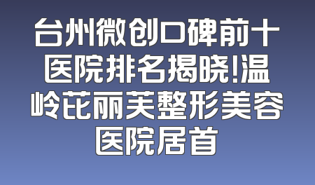 台州微创口碑前十医院排名揭晓！温岭芘丽芙整形美容医院居首