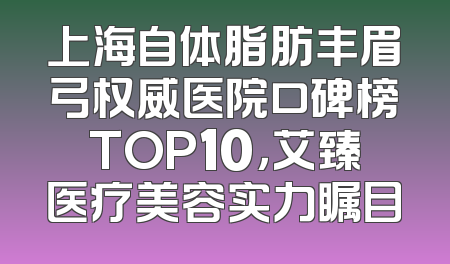 上海自体脂肪丰眉弓权威医院口碑榜TOP10，艾臻医疗美容实力瞩目