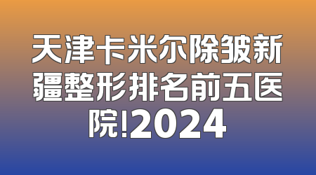 天津卡米尔除皱新疆整形排名前五医院!2024