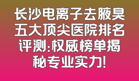 长沙电离子去腋臭五大顶尖医院排名评测：权威榜单揭秘专业实力！