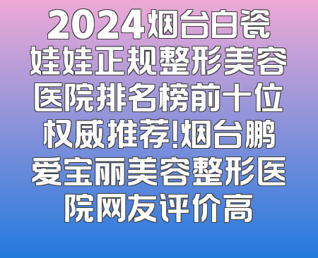 2024烟台白瓷娃娃正规整形美容医院排名榜前十位权威推荐！烟台鹏爱宝丽美容整形医院网友评价高
