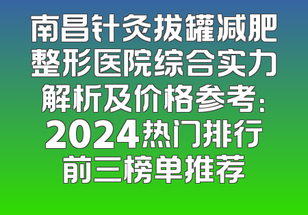 南昌针灸拔罐减肥整形医院综合实力解析及价格参考：2024热门排行前三榜单推荐