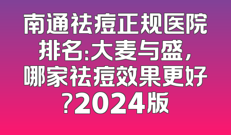 南通祛痘正规医院排名：大麦与盛，哪家祛痘效果更好？2024版