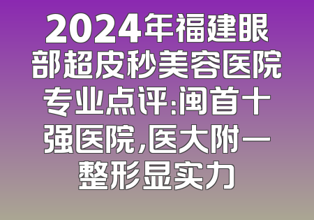 2024年福建眼部超皮秒美容医院专业点评：闽首十强医院，医大附一整形显实力