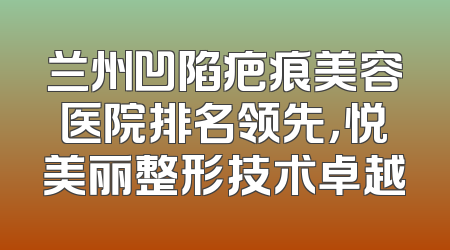 兰州凹陷疤痕美容医院排名领先，悦美丽整形技术卓越