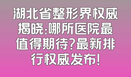 湖北省整形界权威揭晓：哪所医院最值得期待？最新排行权威发布！