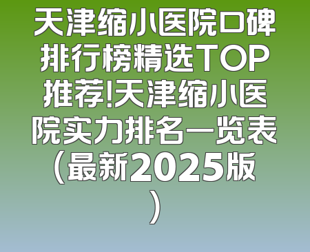 天津缩小医院口碑排行榜精选TOP推荐！天津缩小医院实力排名一览表（最新2025版）