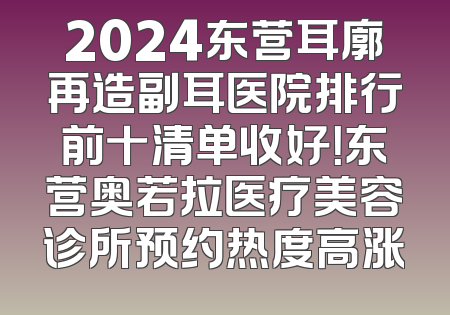2024东营耳廓再造副耳医院排行前十清单收好！东营奥若拉医疗美容诊所预约热度高涨